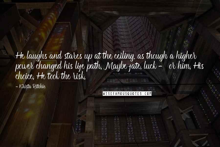 Krista Ritchie quotes: He laughs and stares up at the ceiling, as though a higher power changed his life path. Maybe fate, luck - or him. His choice. He took the risk.