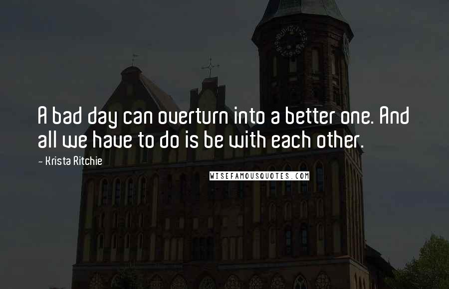 Krista Ritchie quotes: A bad day can overturn into a better one. And all we have to do is be with each other.