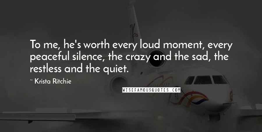 Krista Ritchie quotes: To me, he's worth every loud moment, every peaceful silence, the crazy and the sad, the restless and the quiet.