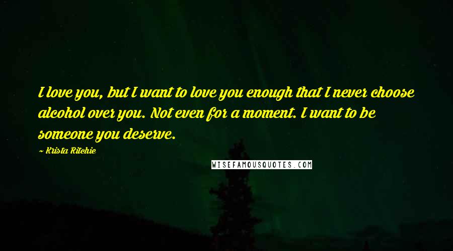 Krista Ritchie quotes: I love you, but I want to love you enough that I never choose alcohol over you. Not even for a moment. I want to be someone you deserve.