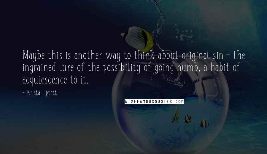 Krista Tippett quotes: Maybe this is another way to think about original sin - the ingrained lure of the possibility of going numb, a habit of acquiescence to it.