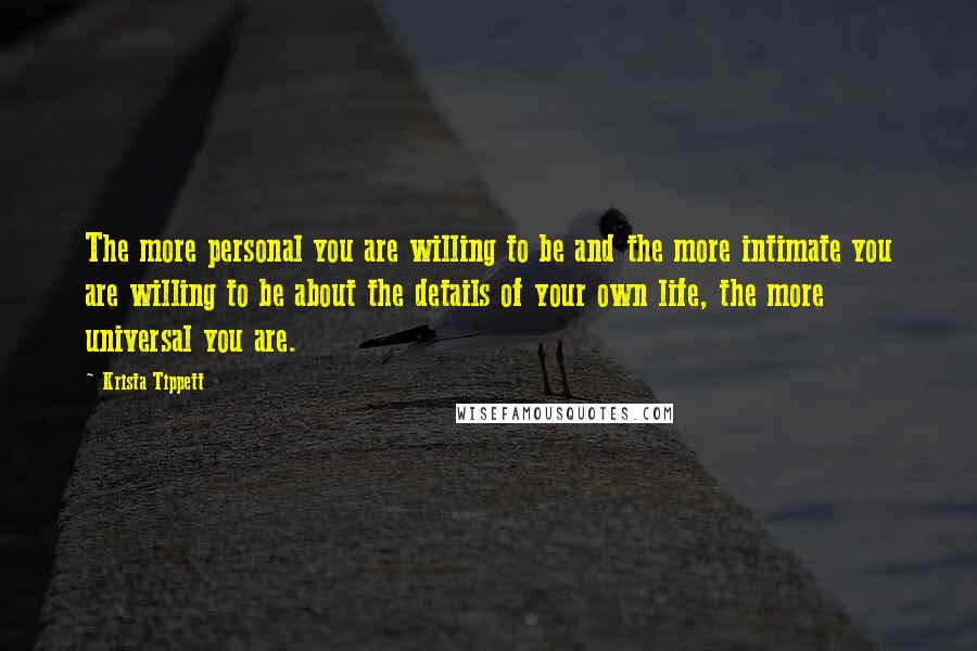 Krista Tippett quotes: The more personal you are willing to be and the more intimate you are willing to be about the details of your own life, the more universal you are.