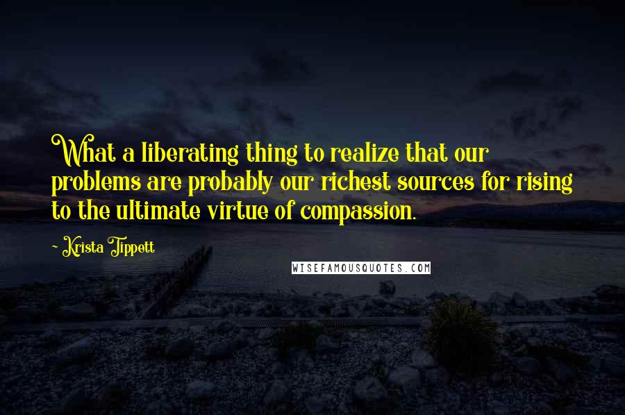 Krista Tippett quotes: What a liberating thing to realize that our problems are probably our richest sources for rising to the ultimate virtue of compassion.