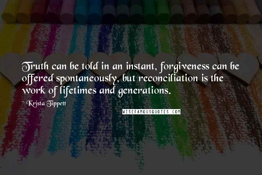 Krista Tippett quotes: Truth can be told in an instant, forgiveness can be offered spontaneously, but reconciliation is the work of lifetimes and generations.