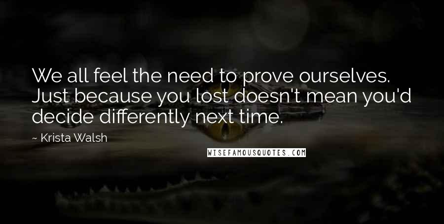 Krista Walsh quotes: We all feel the need to prove ourselves. Just because you lost doesn't mean you'd decide differently next time.