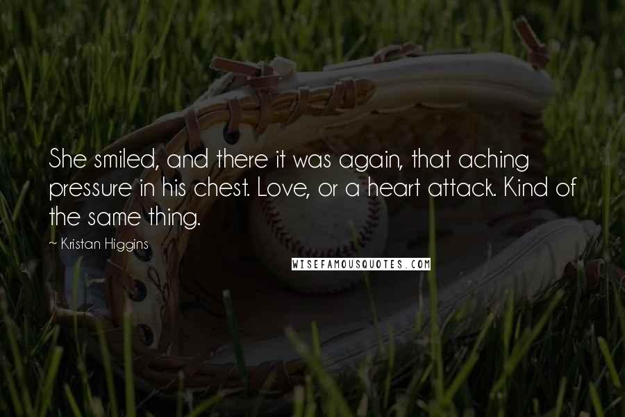 Kristan Higgins quotes: She smiled, and there it was again, that aching pressure in his chest. Love, or a heart attack. Kind of the same thing.