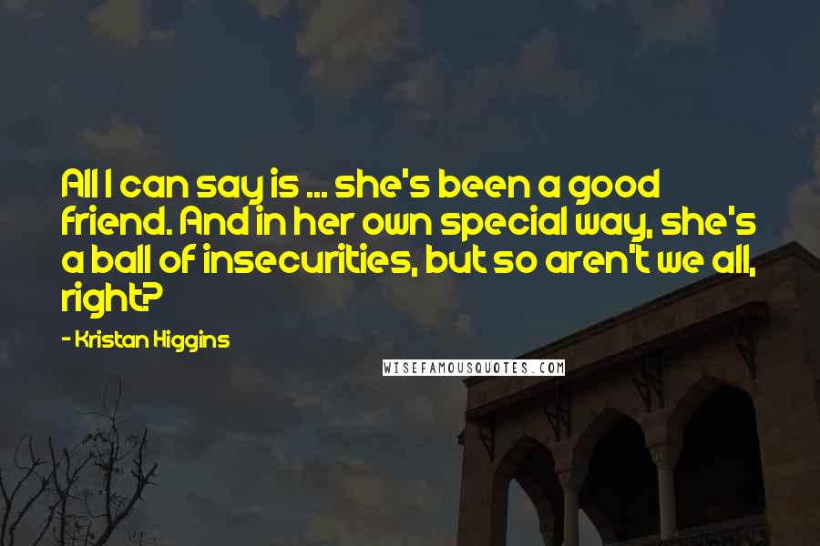 Kristan Higgins quotes: All I can say is ... she's been a good friend. And in her own special way, she's a ball of insecurities, but so aren't we all, right?