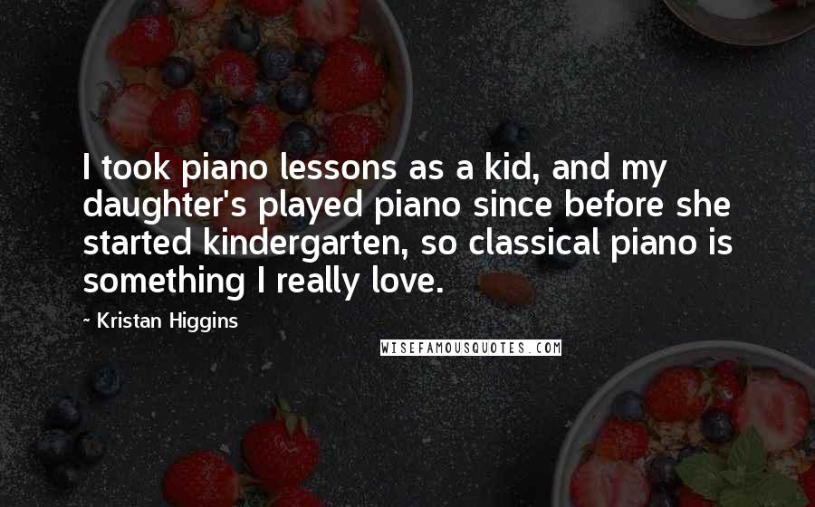 Kristan Higgins quotes: I took piano lessons as a kid, and my daughter's played piano since before she started kindergarten, so classical piano is something I really love.