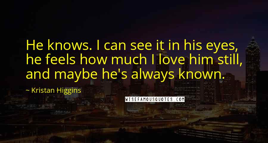 Kristan Higgins quotes: He knows. I can see it in his eyes, he feels how much I love him still, and maybe he's always known.