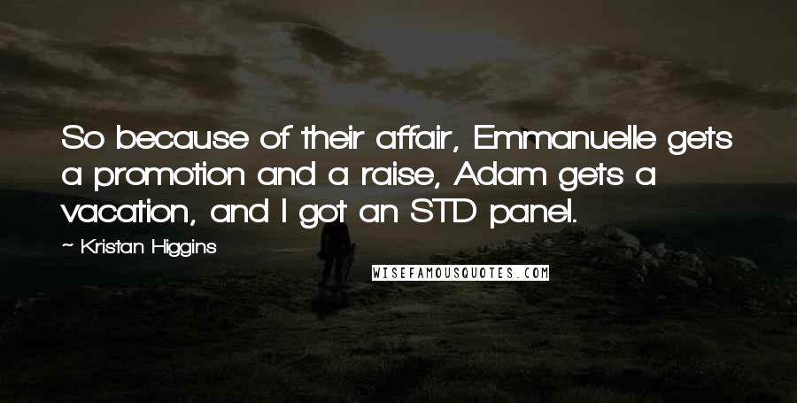 Kristan Higgins quotes: So because of their affair, Emmanuelle gets a promotion and a raise, Adam gets a vacation, and I got an STD panel.