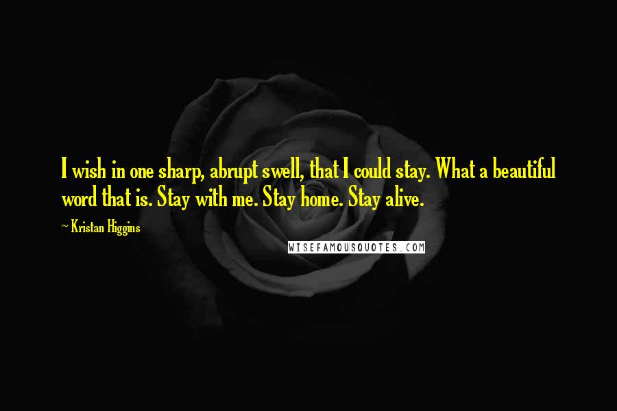Kristan Higgins quotes: I wish in one sharp, abrupt swell, that I could stay. What a beautiful word that is. Stay with me. Stay home. Stay alive.