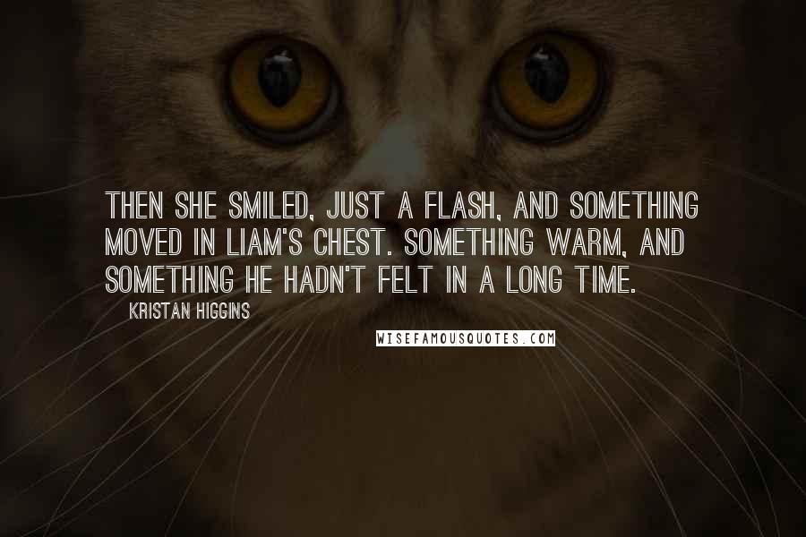Kristan Higgins quotes: Then she smiled, just a flash, and something moved in Liam's chest. Something warm, and something he hadn't felt in a long time.