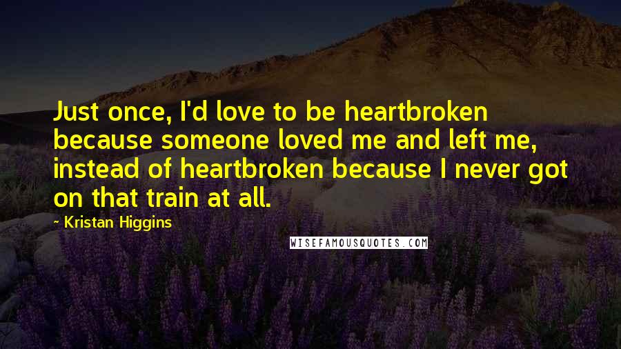 Kristan Higgins quotes: Just once, I'd love to be heartbroken because someone loved me and left me, instead of heartbroken because I never got on that train at all.