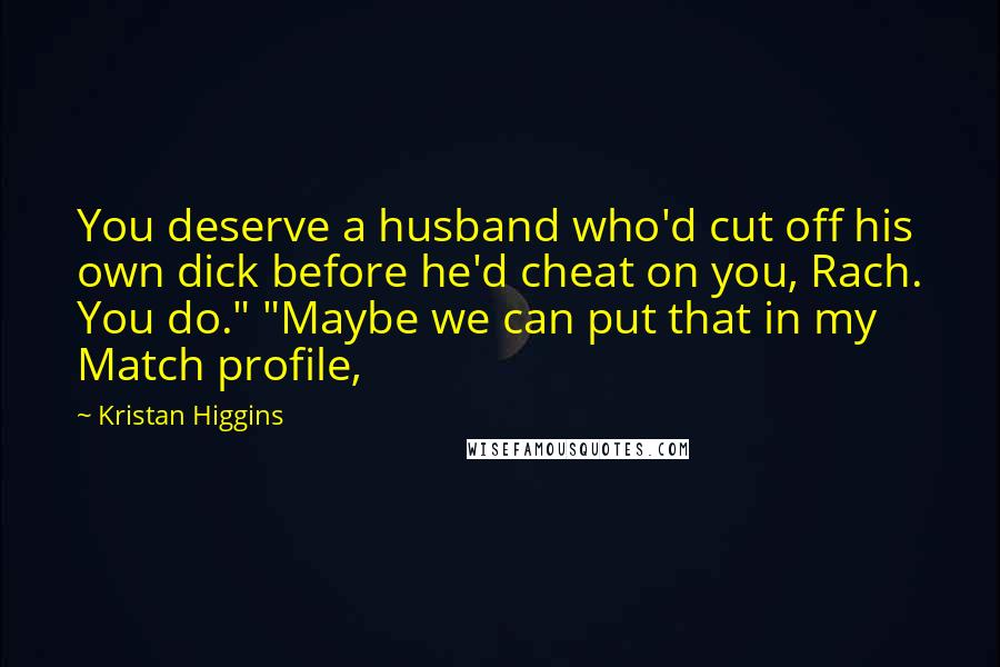 Kristan Higgins quotes: You deserve a husband who'd cut off his own dick before he'd cheat on you, Rach. You do." "Maybe we can put that in my Match profile,