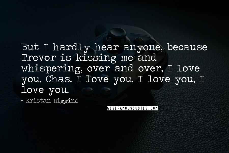 Kristan Higgins quotes: But I hardly hear anyone, because Trevor is kissing me and whispering, over and over, I love you, Chas. I love you, I love you, I love you.