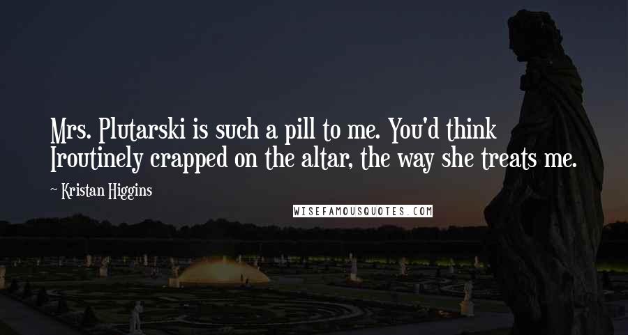 Kristan Higgins quotes: Mrs. Plutarski is such a pill to me. You'd think Iroutinely crapped on the altar, the way she treats me.