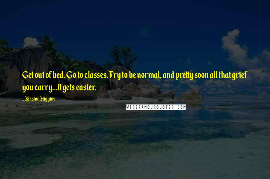 Kristan Higgins quotes: Get out of bed. Go to classes. Try to be normal, and pretty soon all that grief you carry...it gets easier.