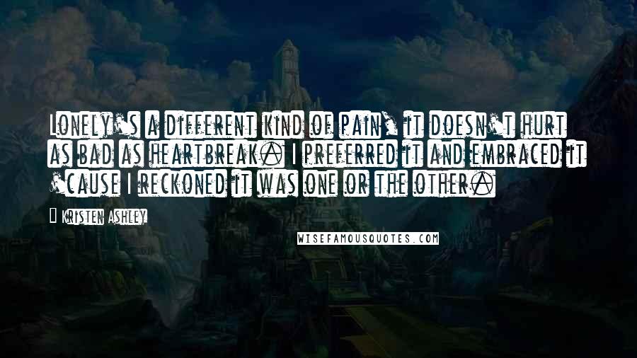 Kristen Ashley quotes: Lonely's a different kind of pain, it doesn't hurt as bad as heartbreak. I preferred it and embraced it 'cause I reckoned it was one or the other.