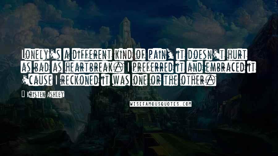 Kristen Ashley quotes: Lonely's a different kind of pain, it doesn't hurt as bad as heartbreak. I preferred it and embraced it 'cause I reckoned it was one or the other. Kristen Ashley quotes: Lonely's a different kind of pain, it doesn't hurt as bad as heartbreak. I preferred it and embraced it 'cause I reckoned it was one or the other.