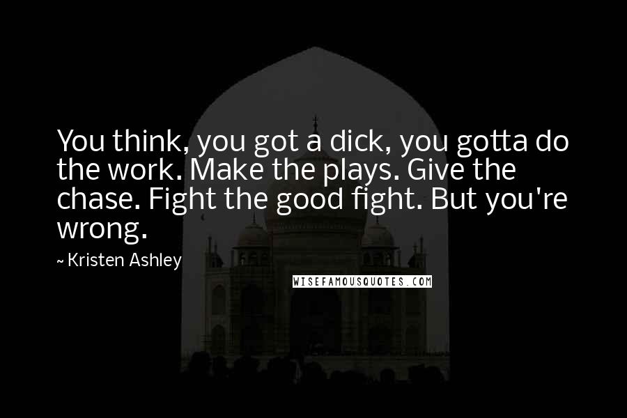 Kristen Ashley quotes: You think, you got a dick, you gotta do the work. Make the plays. Give the chase. Fight the good fight. But you're wrong.