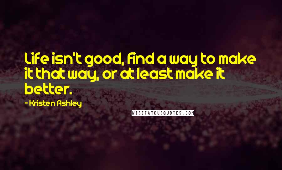 Kristen Ashley quotes: Life isn't good, find a way to make it that way, or at least make it better.