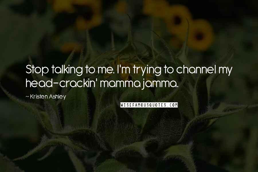 Kristen Ashley quotes: Stop talking to me. I'm trying to channel my head-crackin' mamma jamma.