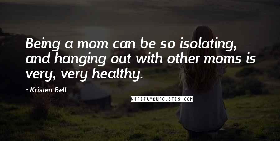 Kristen Bell quotes: Being a mom can be so isolating, and hanging out with other moms is very, very healthy.
