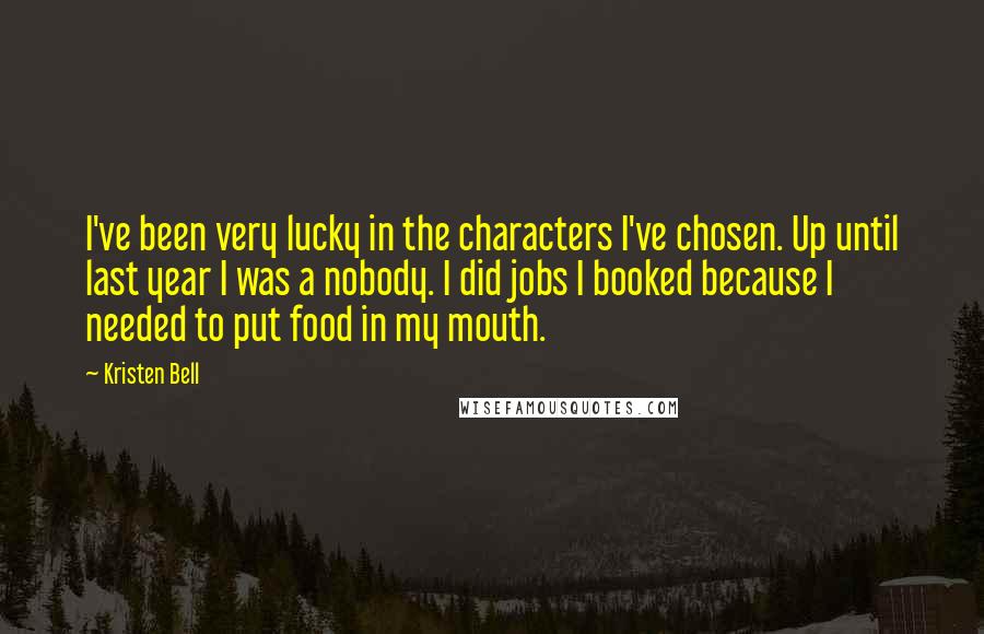 Kristen Bell quotes: I've been very lucky in the characters I've chosen. Up until last year I was a nobody. I did jobs I booked because I needed to put food in my