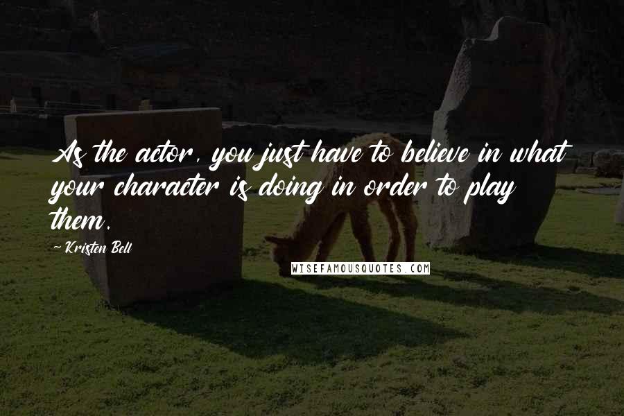 Kristen Bell quotes: As the actor, you just have to believe in what your character is doing in order to play them.