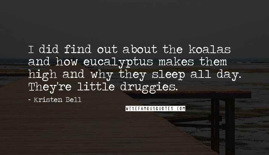 Kristen Bell quotes: I did find out about the koalas and how eucalyptus makes them high and why they sleep all day. They're little druggies. Kristen Bell quotes: I did find out about the koalas and how eucalyptus makes them high and why they sleep all day. They're little druggies.