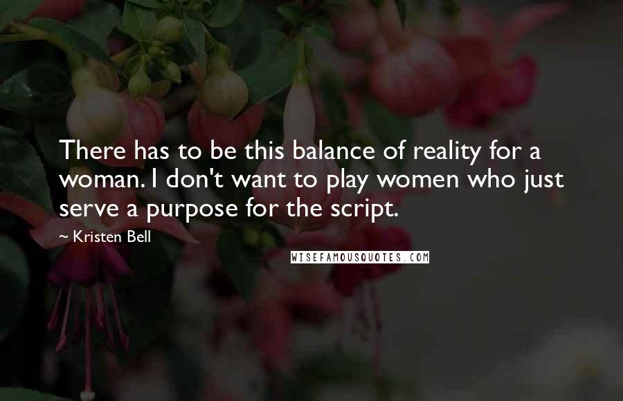 Kristen Bell quotes: There has to be this balance of reality for a woman. I don't want to play women who just serve a purpose for the script. Kristen Bell quotes: There has to be this balance of reality for a woman. I don't want to play women who just serve a purpose for the script.