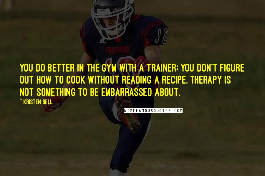 Kristen Bell quotes: You do better in the gym with a trainer; you don't figure out how to cook without reading a recipe. Therapy is not something to be embarrassed about. Kristen Bell quotes: You do better in the gym with a trainer; you don't figure out how to cook without reading a recipe. Therapy is not something to be embarrassed about.