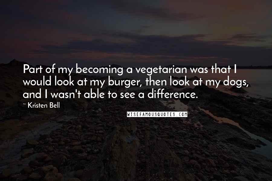Kristen Bell quotes: Part of my becoming a vegetarian was that I would look at my burger, then look at my dogs, and I wasn't able to see a difference.
