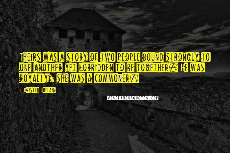 Kristen Britain quotes: Theirs was a story of two people bound strongly to one another yet forbidden to be together. He was royalty, she was a commoner. Kristen Britain quotes: Theirs was a story of two people bound strongly to one another yet forbidden to be together. He was royalty, she was a commoner.