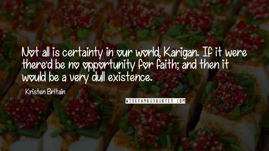 Kristen Britain quotes: Not all is certainty in our world, Karigan. If it were there'd be no opportunity for faith; and then it would be a very dull existence. Kristen Britain quotes: Not all is certainty in our world, Karigan. If it were there'd be no opportunity for faith; and then it would be a very dull existence.