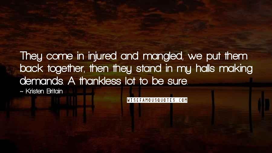 Kristen Britain quotes: They come in injured and mangled, we put them back together, then they stand in my halls making demands. A thankless lot to be sure. Kristen Britain quotes: They come in injured and mangled, we put them back together, then they stand in my halls making demands. A thankless lot to be sure.