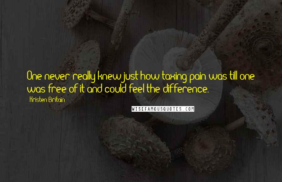 Kristen Britain quotes: One never really knew just how taxing pain was till one was free of it and could feel the difference. Kristen Britain quotes: One never really knew just how taxing pain was till one was free of it and could feel the difference.