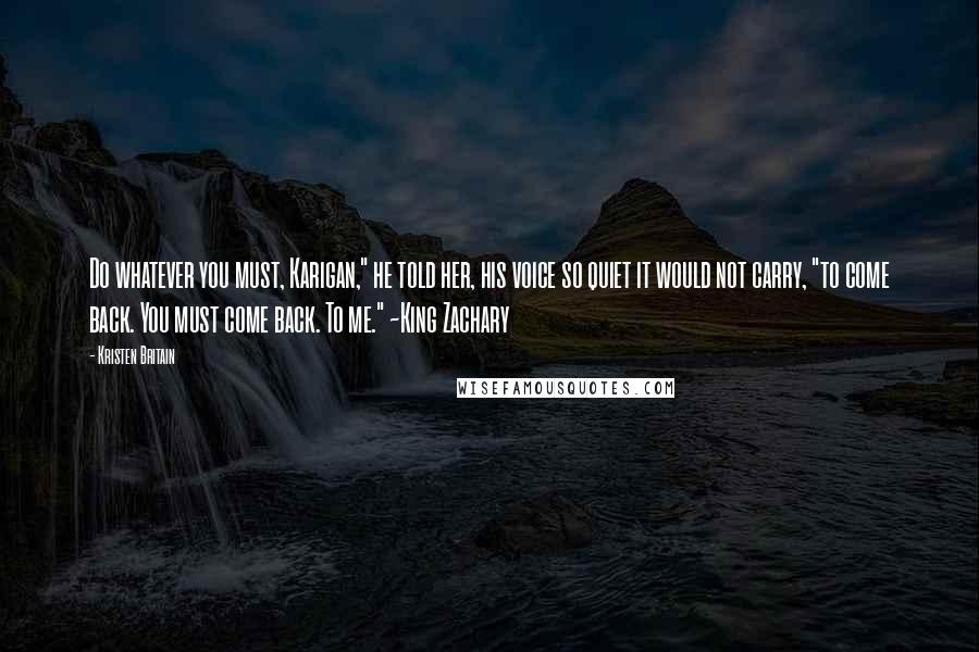Kristen Britain quotes: Do whatever you must, Karigan," he told her, his voice so quiet it would not carry, "to come back. You must come back. To me." ~King Zachary Kristen Britain quotes: Do whatever you must, Karigan," he told her, his voice so quiet it would not carry, "to come back. You must come back. To me." ~King Zachary