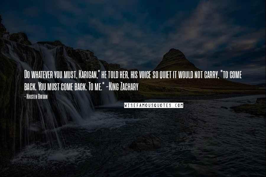 Kristen Britain quotes: Do whatever you must, Karigan," he told her, his voice so quiet it would not carry, "to come back. You must come back. To me." ~King Zachary