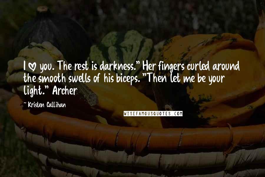 Kristen Callihan quotes: I love you. The rest is darkness." Her fingers curled around the smooth swells of his biceps. "Then let me be your light." Archer Kristen Callihan quotes: I love you. The rest is darkness." Her fingers curled around the smooth swells of his biceps. "Then let me be your light." Archer