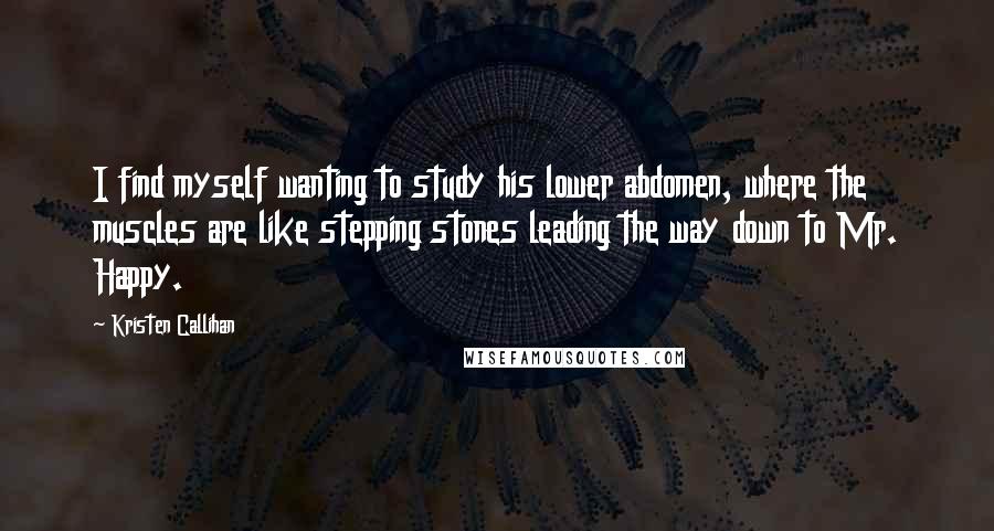 Kristen Callihan quotes: I find myself wanting to study his lower abdomen, where the muscles are like stepping stones leading the way down to Mr. Happy. Kristen Callihan quotes: I find myself wanting to study his lower abdomen, where the muscles are like stepping stones leading the way down to Mr. Happy.