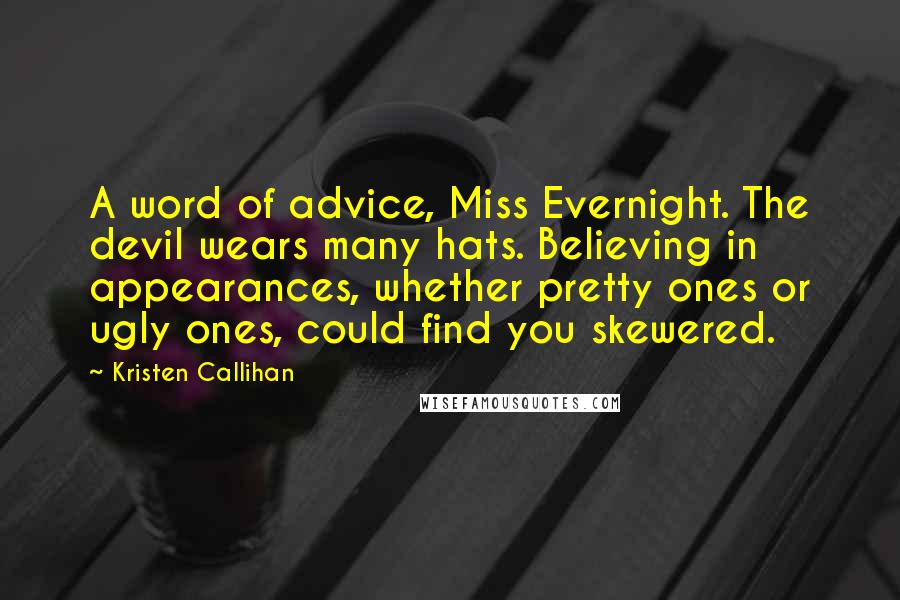 Kristen Callihan quotes: A word of advice, Miss Evernight. The devil wears many hats. Believing in appearances, whether pretty ones or ugly ones, could find you skewered. Kristen Callihan quotes: A word of advice, Miss Evernight. The devil wears many hats. Believing in appearances, whether pretty ones or ugly ones, could find you skewered.