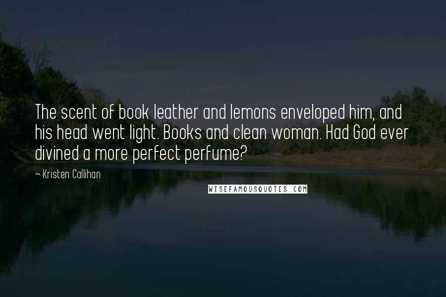 Kristen Callihan quotes: The scent of book leather and lemons enveloped him, and his head went light. Books and clean woman. Had God ever divined a more perfect perfume? Kristen Callihan quotes: The scent of book leather and lemons enveloped him, and his head went light. Books and clean woman. Had God ever divined a more perfect perfume?