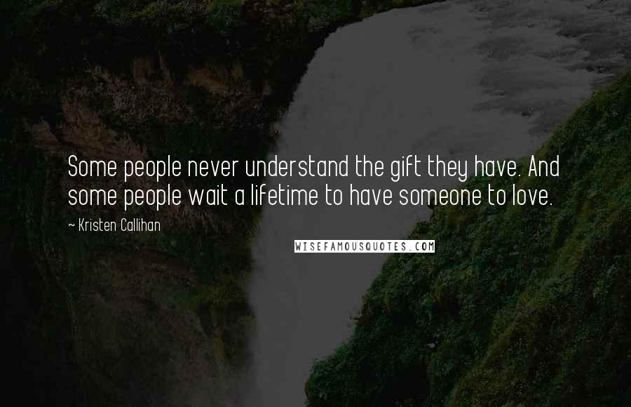 Kristen Callihan quotes: Some people never understand the gift they have. And some people wait a lifetime to have someone to love. Kristen Callihan quotes: Some people never understand the gift they have. And some people wait a lifetime to have someone to love.
