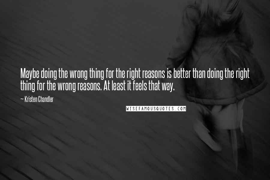 Kristen Chandler quotes: Maybe doing the wrong thing for the right reasons is better than doing the right thing for the wrong reasons. At least it feels that way. Kristen Chandler quotes: Maybe doing the wrong thing for the right reasons is better than doing the right thing for the wrong reasons. At least it feels that way.