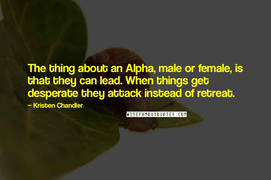 Kristen Chandler quotes: The thing about an Alpha, male or female, is that they can lead. When things get desperate they attack instead of retreat. Kristen Chandler quotes: The thing about an Alpha, male or female, is that they can lead. When things get desperate they attack instead of retreat.