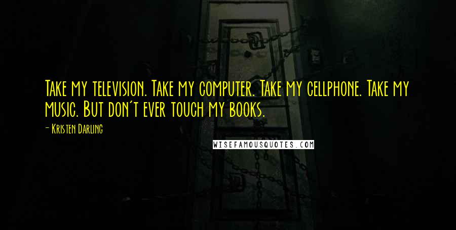 Kristen Darling quotes: Take my television. Take my computer. Take my cellphone. Take my music. But don't ever touch my books. Kristen Darling quotes: Take my television. Take my computer. Take my cellphone. Take my music. But don't ever touch my books.