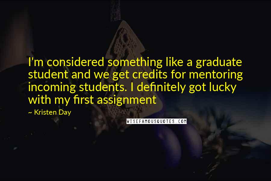 Kristen Day quotes: I'm considered something like a graduate student and we get credits for mentoring incoming students. I definitely got lucky with my first assignment Kristen Day quotes: I'm considered something like a graduate student and we get credits for mentoring incoming students. I definitely got lucky with my first assignment