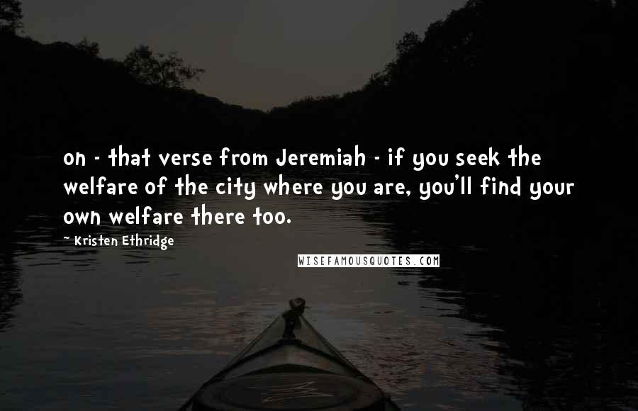 Kristen Ethridge quotes: on - that verse from Jeremiah - if you seek the welfare of the city where you are, you'll find your own welfare there too. Kristen Ethridge quotes: on - that verse from Jeremiah - if you seek the welfare of the city where you are, you'll find your own welfare there too.