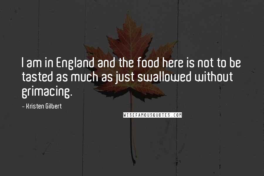 Kristen Gilbert quotes: I am in England and the food here is not to be tasted as much as just swallowed without grimacing.
